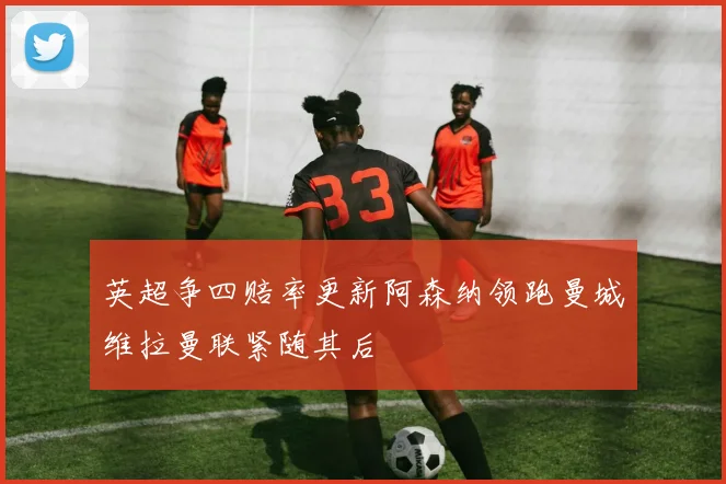 英超争四赔率更新阿森纳领跑曼城维拉曼联紧随其后