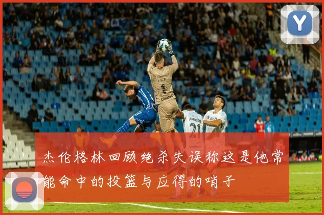 杰伦格林回顾绝杀失误称这是他常能命中的投篮与应得的哨子