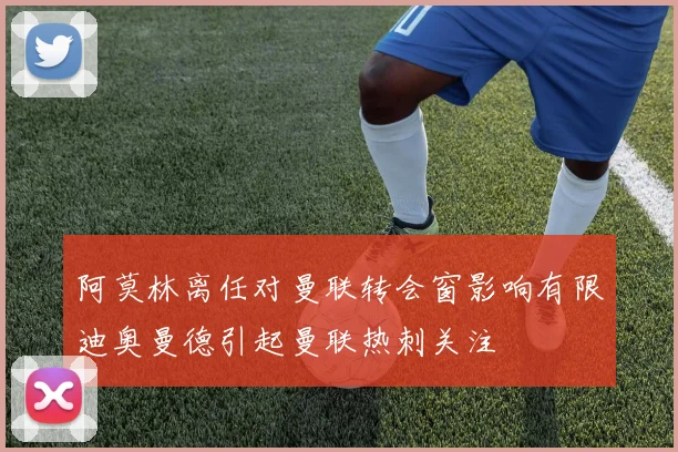 阿莫林离任对曼联转会窗影响有限迪奥曼德引起曼联热刺关注