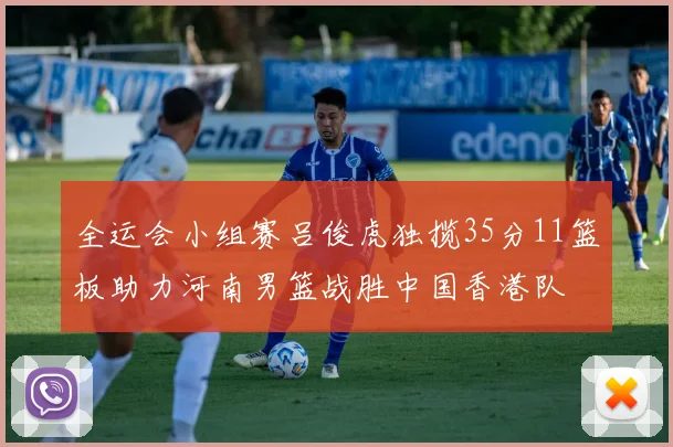 全运会小组赛吕俊虎独揽35分11篮板助力河南男篮战胜中国香港队