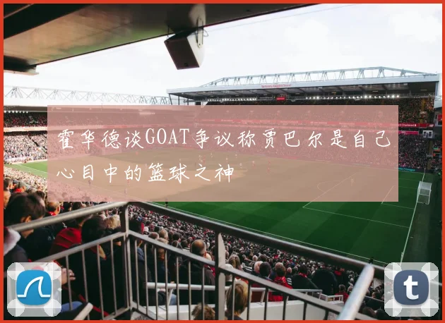 霍华德谈GOAT争议称贾巴尔是自己心目中的篮球之神