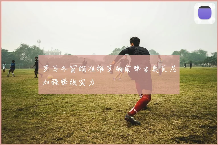 罗马冬窗瞄准维罗纳前锋吉奥瓦尼加强锋线实力