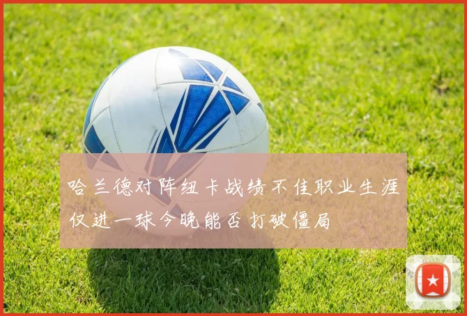 哈兰德对阵纽卡战绩不佳职业生涯仅进一球今晚能否打破僵局