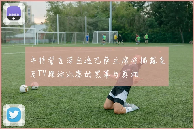 丰特誓言若当选巴萨主席将揭露皇马TV操控比赛的黑幕与真相
