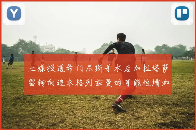 土媒报道希门尼斯手术后加拉塔萨雷转向追求格列兹曼的可能性增加