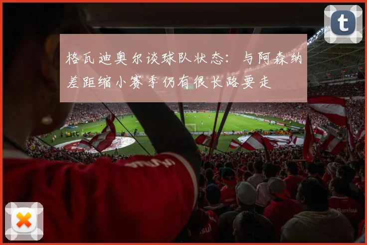格瓦迪奥尔谈球队状态：与阿森纳差距缩小赛季仍有很长路要走