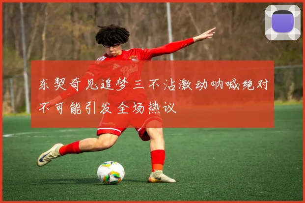 东契奇见追梦三不沾激动呐喊绝对不可能引发全场热议