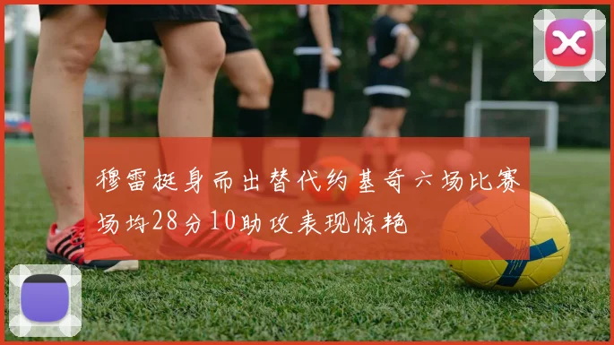 穆雷挺身而出替代约基奇六场比赛场均28分10助攻表现惊艳