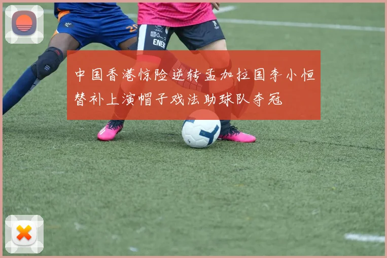 中国香港惊险逆转孟加拉国李小恒替补上演帽子戏法助球队夺冠