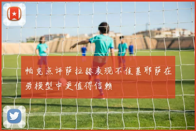 帕克点评萨拉赫表现不佳基耶萨在劳模型中更值得信赖