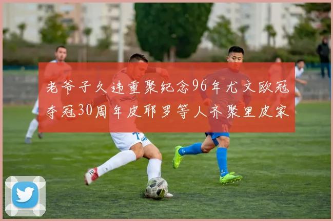 老爷子久违重聚纪念96年尤文欧冠夺冠30周年皮耶罗等人齐聚里皮家
